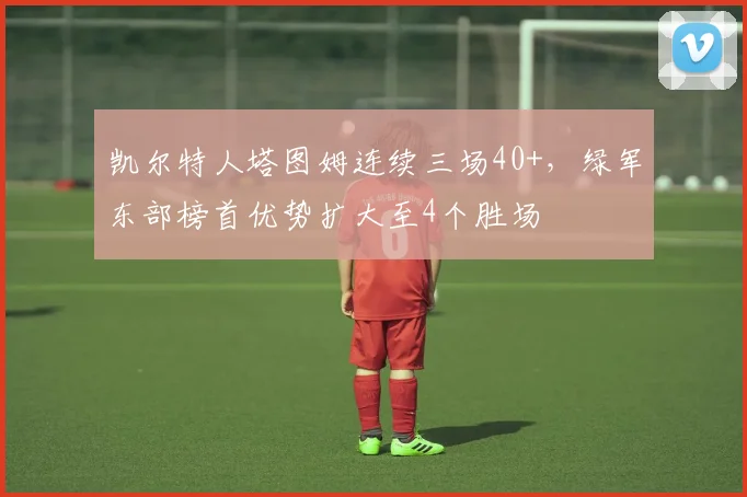 凯尔特人塔图姆连续三场40+，绿军东部榜首优势扩大至4个胜场