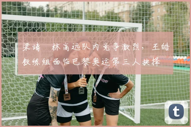 梁靖崑林高远队内竞争激烈，王皓教练组面临巴黎奥运第三人抉择