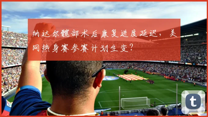 纳达尔髋部术后康复进度延迟，美网热身赛参赛计划生变？