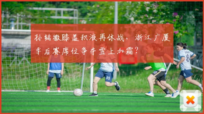 孙铭徽膝盖积液再休战，浙江广厦季后赛席位争夺雪上加霜？