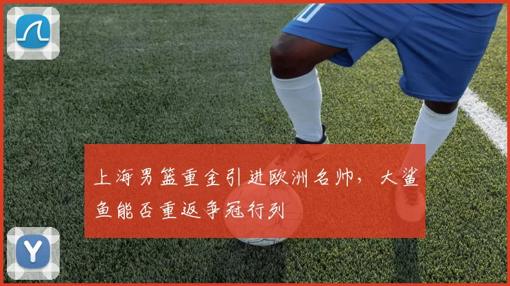 上海男篮重金引进欧洲名帅，大鲨鱼能否重返争冠行列