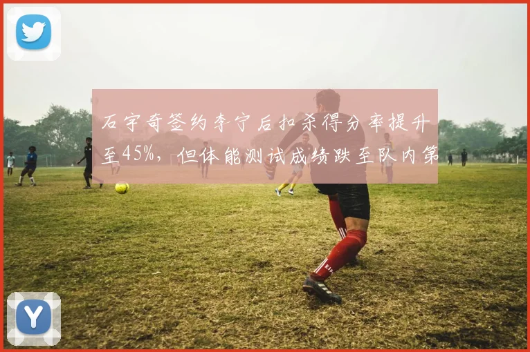 石宇奇签约李宁后扣杀得分率提升至45%，但体能测试成绩跌至队内第六